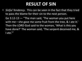 RESULT OF SIN
• Sinful Tendency. This can be seen in the fact that they tried
to pass the blame for their sin to the next person.
Ge 3:12-13 — “The man said, ‘The woman you put here
with me—she gave me some fruit from the tree, & I ate it.’
Then the LORD God said to the woman, ‘What is this you
have done?’ The woman said, ‘The serpent deceived me, &
I ate.’”
 