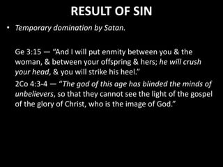 RESULT OF SIN
• Temporary domination by Satan.
Ge 3:15 — “And I will put enmity between you & the
woman, & between your offspring & hers; he will crush
your head, & you will strike his heel.”
2Co 4:3-4 — “The god of this age has blinded the minds of
unbelievers, so that they cannot see the light of the gospel
of the glory of Christ, who is the image of God.”
 