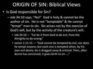 ORIGIN OF SIN: Biblical Views
• Is God responsible for Sin?
– Job 34:10 says, “No!” God is holy & cannot be the
author of sin. He is not “temptable” & He cannot
“tempt” man to sin. Sin arises not by the exercise of
God’s will, but by the activity of the creature’s will.
• Job 34:10 — “Far be it from God to do evil, from the
Almighty to do wrong.”
• James 1:13-15 — “God cannot be tempted by evil, nor does
he tempt anyone; but each one is tempted when, by his
own evil desire, he is dragged away & enticed. Then, after
desire has conceived, it gives birth to sin ….”
 