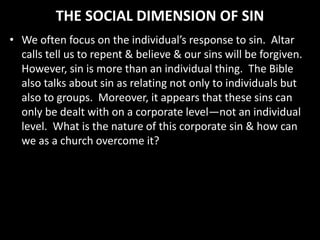 THE SOCIAL DIMENSION OF SIN
• We often focus on the individual’s response to sin. Altar
calls tell us to repent & believe & our sins will be forgiven.
However, sin is more than an individual thing. The Bible
also talks about sin as relating not only to individuals but
also to groups. Moreover, it appears that these sins can
only be dealt with on a corporate level—not an individual
level. What is the nature of this corporate sin & how can
we as a church overcome it?
 
