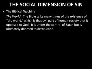 THE SOCIAL DIMENSION OF SIN
• The Biblical Teaching
The World. The Bible talks many times of the existence of
“the world,” which is that evil part of human society that it
opposed to God. It is under the control of Satan but is
ultimately doomed to destruction.
 