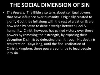 THE SOCIAL DIMENSION OF SIN
• The Powers. The Bible also talks about spiritual powers
that have influence over humanity. Originally created to
glorify God, they fell along with the rest of creation & are
now used by Satan to drive a wedge between God &
humanity. Christ, however, has gained victory over these
powers by removing their strength, by exposing their
deception & sin, & by defeating them through His death &
resurrection. Kaya lang, until the final realisation of
Christ’s kingdom, these powers continue to lead people
into sin.
 