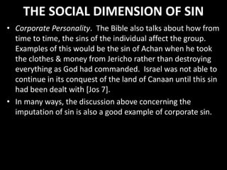 THE SOCIAL DIMENSION OF SIN
• Corporate Personality. The Bible also talks about how from
time to time, the sins of the individual affect the group.
Examples of this would be the sin of Achan when he took
the clothes & money from Jericho rather than destroying
everything as God had commanded. Israel was not able to
continue in its conquest of the land of Canaan until this sin
had been dealt with [Jos 7].
• In many ways, the discussion above concerning the
imputation of sin is also a good example of corporate sin.
 