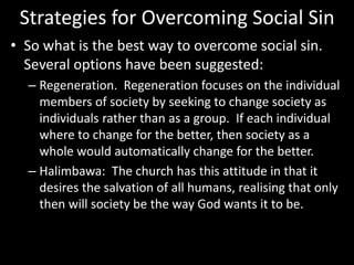 Strategies for Overcoming Social Sin
• So what is the best way to overcome social sin.
Several options have been suggested:
– Regeneration. Regeneration focuses on the individual
members of society by seeking to change society as
individuals rather than as a group. If each individual
where to change for the better, then society as a
whole would automatically change for the better.
– Halimbawa: The church has this attitude in that it
desires the salvation of all humans, realising that only
then will society be the way God wants it to be.
 