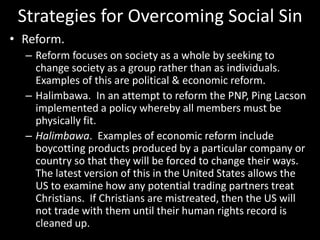 Strategies for Overcoming Social Sin
• Reform.
– Reform focuses on society as a whole by seeking to
change society as a group rather than as individuals.
Examples of this are political & economic reform.
– Halimbawa. In an attempt to reform the PNP, Ping Lacson
implemented a policy whereby all members must be
physically fit.
– Halimbawa. Examples of economic reform include
boycotting products produced by a particular company or
country so that they will be forced to change their ways.
The latest version of this in the United States allows the
US to examine how any potential trading partners treat
Christians. If Christians are mistreated, then the US will
not trade with them until their human rights record is
cleaned up.
 