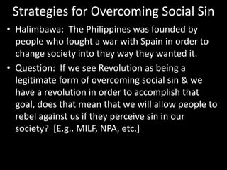 Strategies for Overcoming Social Sin
• Halimbawa: The Philippines was founded by
people who fought a war with Spain in order to
change society into they way they wanted it.
• Question: If we see Revolution as being a
legitimate form of overcoming social sin & we
have a revolution in order to accomplish that
goal, does that mean that we will allow people to
rebel against us if they perceive sin in our
society? [E.g.. MILF, NPA, etc.]
 