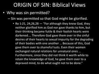 ORIGIN OF SIN: Biblical Views
• Why was sin permitted?
– Sin was permitted so that God might be glorified.
• Ro 1:21, 24,26,28 — “For although they knew God, they
neither glorified him as God nor gave thanks to him, but
their thinking became futile & their foolish hearts were
darkened.… Therefore God gave them over in the sinful
desires of their hearts to sexual impurity for the degrading
of their bodies with one another … Because of this, God
gave them over to shameful lusts. Even their women
exchanged natural relations for unnatural ones …
Furthermore, since they did not think it worth while to
retain the knowledge of God, he gave them over to a
depraved mind, to do what ought not to be done.”
 