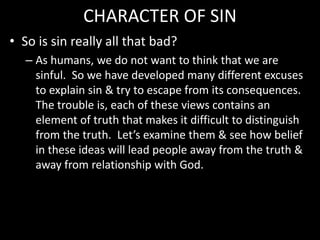 CHARACTER OF SIN
• So is sin really all that bad?
– As humans, we do not want to think that we are
sinful. So we have developed many different excuses
to explain sin & try to escape from its consequences.
The trouble is, each of these views contains an
element of truth that makes it difficult to distinguish
from the truth. Let’s examine them & see how belief
in these ideas will lead people away from the truth &
away from relationship with God.
 
