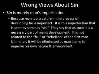Wrong Views About Sin
• Sin is merely man’s imperfection.
– Because man is a creature in the process of
developing he is imperfect. It is this imperfection that
is seen by some as “sin.” They say that as such it is a
necessary part of man’s development. It is not
related to the “fall” or “rebellion” of the first man.
Ultimately it will be eliminated as man learns to
improve his own nature & environment.
 