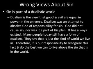 Wrong Views About Sin
• Sin is part of a dualistic world.
– Dualism is the view that good & evil are equal in
power in the universe. Dualism was an attempt to
absolve God of responsibility for sin. God did not
cause sin, nor was it a part of His plan. It has always
existed. Many people today still have a form of
dualism. They say that is just the kind of world we live
in. Therefore, it is our responsibility to recognise this
fact & do the best we can to live above the sin that is
in the world.
 