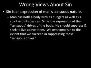 Wrong Views About Sin
• Sin is an expression of man’s sensuous nature.
– Man has both a body with its hungers as well as a
spirit with its desires. Sin is the expression of the
“sensuous” drives of the body. He should suppress &
seek to live above them. We overcome sin to the
extent that we succeed in suppressing these
“sensuous drives.”
 