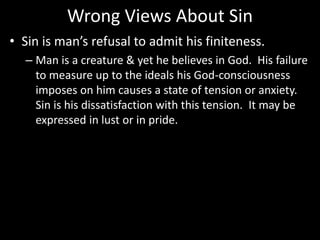 Wrong Views About Sin
• Sin is man’s refusal to admit his finiteness.
– Man is a creature & yet he believes in God. His failure
to measure up to the ideals his God-consciousness
imposes on him causes a state of tension or anxiety.
Sin is his dissatisfaction with this tension. It may be
expressed in lust or in pride.
 