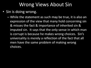 Wrong Views About Sin
• Sin is doing wrong.
– While the statement as such may be true, it is also an
expression of the view that many hold concerning sin
& misses the fact & importance of inherited sin &
imputed sin. It says that the only sense in which man
is corrupt is because he makes wrong choices. Sin’s
universality is merely a reflection of the fact that all
men have the same problem of making wrong
choices.
 