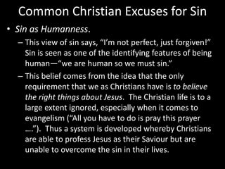 Common Christian Excuses for Sin
• Sin as Humanness.
– This view of sin says, “I’m not perfect, just forgiven!”
Sin is seen as one of the identifying features of being
human—“we are human so we must sin.”
– This belief comes from the idea that the only
requirement that we as Christians have is to believe
the right things about Jesus. The Christian life is to a
large extent ignored, especially when it comes to
evangelism (“All you have to do is pray this prayer
….”). Thus a system is developed whereby Christians
are able to profess Jesus as their Saviour but are
unable to overcome the sin in their lives.
 