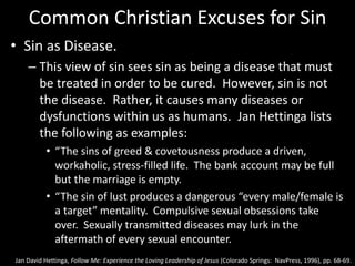 Common Christian Excuses for Sin
• Sin as Disease.
– This view of sin sees sin as being a disease that must
be treated in order to be cured. However, sin is not
the disease. Rather, it causes many diseases or
dysfunctions within us as humans. Jan Hettinga lists
the following as examples:
• “The sins of greed & covetousness produce a driven,
workaholic, stress-filled life. The bank account may be full
but the marriage is empty.
• “The sin of lust produces a dangerous “every male/female is
a target” mentality. Compulsive sexual obsessions take
over. Sexually transmitted diseases may lurk in the
aftermath of every sexual encounter.
Jan David Hettinga, Follow Me: Experience the Loving Leadership of Jesus (Colorado Springs: NavPress, 1996), pp. 68-69.
 