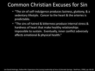 Common Christian Excuses for Sin
• “The sin of self-indulgence produces laziness, gluttony, & a
sedentary lifestyle. Cancer to the heart & the arteries is
predictable.
• “The sins of hatred & bitterness produce internal stress &
hardness of heart that make healthy relationships
impossible to sustain. Eventually, inner conflict adversely
affects emotional & physical health.”
Jan David Hettinga, Follow Me: Experience the Loving Leadership of Jesus (Colorado Springs: NavPress, 1996), pp. 68-69.
 