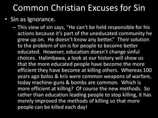 Common Christian Excuses for Sin
• Sin as Ignorance.
– This view of sin says, “He can‘t be held responsible for his
actions because it’s part of the uneducated community he
grew up on. He doesn’t know any better.” Their solution
to the problem of sin is for people to become better
educated. However, education doesn’t change sinful
choices. Halimbawa, a look at our history will show us
that the more educated people have become the more
efficient they have become at killing others. Whereas 100
years ago bolos & kris were common weapons of warfare,
today machine-guns & bombs are common. Which is
more efficient at killing? Of course the new methods. So
rather than education leading people to stop killing, it has
merely improved the methods of killing so that more
people can be killed each day!
 