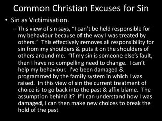 Common Christian Excuses for Sin
• Sin as Victimisation.
– This view of sin says, “I can’t be held responsible for
my behaviour because of the way I was treated by
others.” This effectively removes all responsibility for
sin from my shoulders & puts it on the shoulders of
others around me. “If my sin is someone else’s fault,
then I have no compelling need to change. I can’t
help my behaviour. I’ve been damaged &
programmed by the family system in which I was
raised. In this view of sin the current treatment of
choice is to go back into the past & affix blame. The
assumption behind it? If I can understand how I was
damaged, I can then make new choices to break the
hold of the past
 