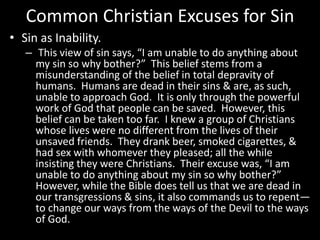 Common Christian Excuses for Sin
• Sin as Inability.
– This view of sin says, “I am unable to do anything about
my sin so why bother?” This belief stems from a
misunderstanding of the belief in total depravity of
humans. Humans are dead in their sins & are, as such,
unable to approach God. It is only through the powerful
work of God that people can be saved. However, this
belief can be taken too far. I knew a group of Christians
whose lives were no different from the lives of their
unsaved friends. They drank beer, smoked cigarettes, &
had sex with whomever they pleased; all the while
insisting they were Christians. Their excuse was, “I am
unable to do anything about my sin so why bother?”
However, while the Bible does tell us that we are dead in
our transgressions & sins, it also commands us to repent—
to change our ways from the ways of the Devil to the ways
of God.
 