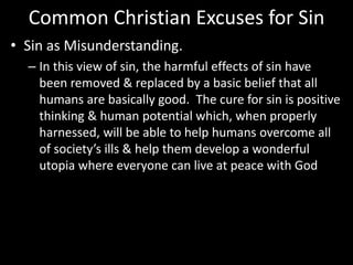 Common Christian Excuses for Sin
• Sin as Misunderstanding.
– In this view of sin, the harmful effects of sin have
been removed & replaced by a basic belief that all
humans are basically good. The cure for sin is positive
thinking & human potential which, when properly
harnessed, will be able to help humans overcome all
of society’s ills & help them develop a wonderful
utopia where everyone can live at peace with God
 