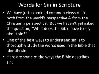 Words for Sin in Scripture
• We have just examined common views of sin,
both from the world’s perspective & from the
Christian’s perspective. But we haven’t yet asked
the question, “What does the Bible have to say
about sin?”
• One of the best ways to understand sin is to
thoroughly study the words used in the Bible that
identify sin.
• Here are some of the ways the Bible describes
sin:
 