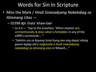 Words for Sin in Scripture
• Miss the Mark / Hindi Sinasadyang Nakalabag sa
Alinmang Utos —
– 02398 ajx chata' khaw-taw'
• Le 4:2 — “Say to the Israelites: ‘When anyone sins
unintentionally & does what is forbidden in any of the
LORD's commands….’”
• "Sabihin mo sa bayang Israel kung ano ang dapat nilang
gawin kapag sila'y nagkasala o hindi sinasadyang
nakalabag sa alinmang utos ni Yahweh….”
 