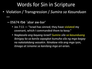 Words for Sin in Scripture
• Violation / Transgression / Sumira sa Kasunduan
—
– 05674 rbe `abar aw-bar'
• Jos 7:11 — “Israel has sinned; they have violated my
covenant, which I commanded them to keep.”
• Nagkasala ang bayang Israel! Sumira sila sa kasunduang
ibinigay ko sa kanila sapagkat kumuha sila ng mga bagay
na nakatakdang wasakin. Ninakaw nila ang mga iyon,
itinago at isinama sa kanilang mga ari-arian.
 