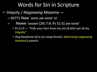 Words for Sin in Scripture
• Iniquity / Nagawang Masama —
– 05771 Nwe `avon aw-vone' or
– Nwwe `avown (2Ki 7:9; Ps 51:5) aw-vone'
• Ps 51:9 — “Hide your face from my sins & blot out all my
iniquity.”
• Ang kasalanan ko'y iyo nang limutin, lahat kong nagawang
masama'y pawiin.
 