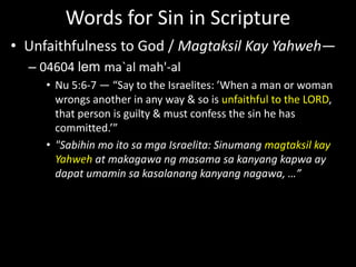 Words for Sin in Scripture
• Unfaithfulness to God / Magtaksil Kay Yahweh—
– 04604 lem ma`al mah'-al
• Nu 5:6-7 — “Say to the Israelites: ’When a man or woman
wrongs another in any way & so is unfaithful to the LORD,
that person is guilty & must confess the sin he has
committed.’”
• "Sabihin mo ito sa mga Israelita: Sinumang magtaksil kay
Yahweh at makagawa ng masama sa kanyang kapwa ay
dapat umamin sa kasalanang kanyang nagawa, …”
 