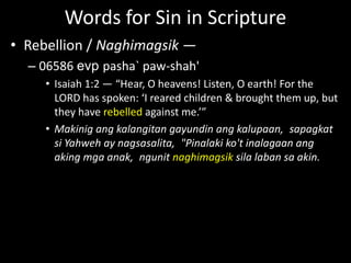 Words for Sin in Scripture
• Rebellion / Naghimagsik —
– 06586 evp pasha` paw-shah'
• Isaiah 1:2 — “Hear, O heavens! Listen, O earth! For the
LORD has spoken: ‘I reared children & brought them up, but
they have rebelled against me.’”
• Makinig ang kalangitan gayundin ang kalupaan, sapagkat
si Yahweh ay nagsasalita, "Pinalaki ko't inalagaan ang
aking mga anak, ngunit naghimagsik sila laban sa akin.
 