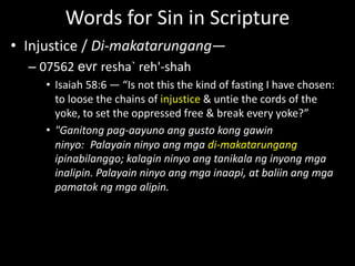 Words for Sin in Scripture
• Injustice / Di-makatarungang—
– 07562 evr resha` reh'-shah
• Isaiah 58:6 — “Is not this the kind of fasting I have chosen:
to loose the chains of injustice & untie the cords of the
yoke, to set the oppressed free & break every yoke?”
• "Ganitong pag-aayuno ang gusto kong gawin
ninyo: Palayain ninyo ang mga di-makatarungang
ipinabilanggo; kalagin ninyo ang tanikala ng inyong mga
inalipin. Palayain ninyo ang mga inaapi, at baliin ang mga
pamatok ng mga alipin.
 