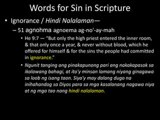 Words for Sin in Scripture
• Ignorance / Hindi Nalalaman—
– 51 agnohma agnoema ag-no'-ay-mah
• He 9:7 — “But only the high priest entered the inner room,
& that only once a year, & never without blood, which he
offered for himself & for the sins the people had committed
in ignorance.”
• Ngunit tanging ang pinakapunong pari ang nakakapasok sa
ikalawang bahagi, at ito'y minsan lamang niyang ginagawa
sa loob ng isang taon. Siya'y may dalang dugo na
inihahandog sa Diyos para sa mga kasalanang nagawa niya
at ng mga tao nang hindi nalalaman.
 