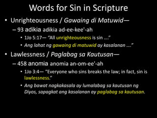Words for Sin in Scripture
• Unrighteousness / Gawaing di Matuwid—
– 93 adikia adikia ad-ee-kee'-ah
• 1Jo 5:17— “All unrighteousness is sin ….”
• Ang lahat ng gawaing di matuwid ay kasalanan ….”
• Lawlessness / Paglabag sa Kautusan—
– 458 anomia anomia an-om-ee'-ah
• 1Jo 3:4— “Everyone who sins breaks the law; in fact, sin is
lawlessness.”
• Ang bawat nagkakasala ay lumalabag sa kautusan ng
Diyos, sapagkat ang kasalanan ay paglabag sa kautusan.
 