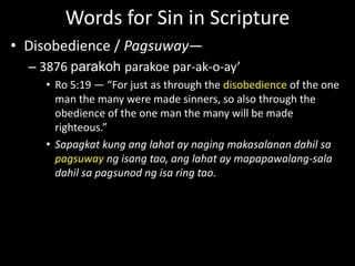Words for Sin in Scripture
• Disobedience / Pagsuway—
– 3876 parakoh parakoe par-ak-o-ay’
• Ro 5:19 — “For just as through the disobedience of the one
man the many were made sinners, so also through the
obedience of the one man the many will be made
righteous.”
• Sapagkat kung ang lahat ay naging makasalanan dahil sa
pagsuway ng isang tao, ang lahat ay mapapawalang-sala
dahil sa pagsunod ng isa ring tao.
 