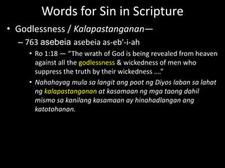 Words for Sin in Scripture
• Godlessness / Kalapastanganan—
– 763 asebeia asebeia as-eb'-i-ah
• Ro 1:18 — “The wrath of God is being revealed from heaven
against all the godlessness & wickedness of men who
suppress the truth by their wickedness ….”
• Nahahayag mula sa langit ang poot ng Diyos laban sa lahat
ng kalapastanganan at kasamaan ng mga taong dahil
mismo sa kanilang kasamaan ay hinahadlangan ang
katotohanan.
 