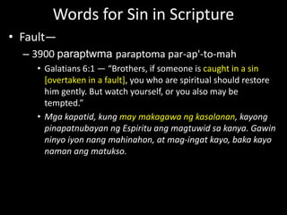 Words for Sin in Scripture
• Fault—
– 3900 paraptwma paraptoma par-ap'-to-mah
• Galatians 6:1 — “Brothers, if someone is caught in a sin
[overtaken in a fault], you who are spiritual should restore
him gently. But watch yourself, or you also may be
tempted.”
• Mga kapatid, kung may makagawa ng kasalanan, kayong
pinapatnubayan ng Espiritu ang magtuwid sa kanya. Gawin
ninyo iyon nang mahinahon, at mag-ingat kayo, baka kayo
naman ang matukso.
 