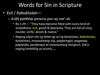 Words for Sin in Scripture
• Evil / Kabuktutan—
– 4189 ponhria poneria pon-ay-ree'-ah
• Ro 1:29 — “They have become filled with every kind of
wickedness, evil, greed & depravity. They are full of envy,
murder, strife, deceit & malice.”
• Naging alipin sila ng lahat ng uri ng kasamaan, kabuktutan,
kasakiman, masasamang isip, pagkainggit, pagpatay,
pagtatalo, pandaraya at masasamang hangarin. Sila'y
naging mahihilig sa tsismis,….
 