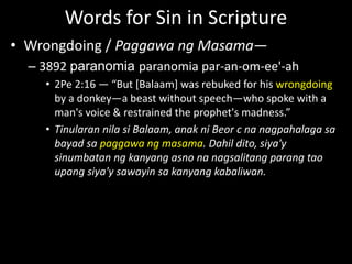 Words for Sin in Scripture
• Wrongdoing / Paggawa ng Masama—
– 3892 paranomia paranomia par-an-om-ee'-ah
• 2Pe 2:16 — “But [Balaam] was rebuked for his wrongdoing
by a donkey—a beast without speech—who spoke with a
man's voice & restrained the prophet's madness.”
• Tinularan nila si Balaam, anak ni Beor c na nagpahalaga sa
bayad sa paggawa ng masama. Dahil dito, siya'y
sinumbatan ng kanyang asno na nagsalitang parang tao
upang siya'y sawayin sa kanyang kabaliwan.
 