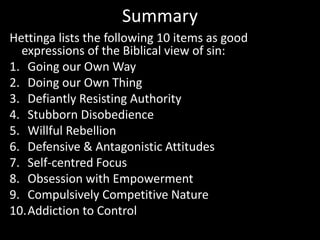 Summary
Hettinga lists the following 10 items as good
expressions of the Biblical view of sin:
1. Going our Own Way
2. Doing our Own Thing
3. Defiantly Resisting Authority
4. Stubborn Disobedience
5. Willful Rebellion
6. Defensive & Antagonistic Attitudes
7. Self-centred Focus
8. Obsession with Empowerment
9. Compulsively Competitive Nature
10.Addiction to Control
 