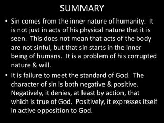 SUMMARY
• Sin comes from the inner nature of humanity. It
is not just in acts of his physical nature that it is
seen. This does not mean that acts of the body
are not sinful, but that sin starts in the inner
being of humans. It is a problem of his corrupted
nature & will.
• It is failure to meet the standard of God. The
character of sin is both negative & positive.
Negatively, it denies, at least by action, that
which is true of God. Positively, it expresses itself
in active opposition to God.
 