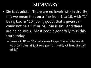 SUMMARY
• Sin is absolute. There are no levels within sin. By
this we mean that on a line from 1 to 10, with “1”
being bad & “10” being good, that a given sin
could not be a “3” or “4.” Sin is sin. And there
are no neutrals. Most people generally miss this
truth today.
– James 2:10 — “For whoever keeps the whole law &
yet stumbles at just one point is guilty of breaking all
of it.”
 