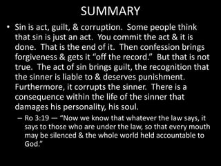 SUMMARY
• Sin is act, guilt, & corruption. Some people think
that sin is just an act. You commit the act & it is
done. That is the end of it. Then confession brings
forgiveness & gets it “off the record.” But that is not
true. The act of sin brings guilt, the recognition that
the sinner is liable to & deserves punishment.
Furthermore, it corrupts the sinner. There is a
consequence within the life of the sinner that
damages his personality, his soul.
– Ro 3:19 — “Now we know that whatever the law says, it
says to those who are under the law, so that every mouth
may be silenced & the whole world held accountable to
God.”
 