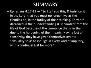 SUMMARY
– Ephesians 4:17-19 — “So I tell you this, & insist on it
in the Lord, that you must no longer live as the
Gentiles do, in the futility of their thinking. They are
darkened in their understanding & separated from the
life of God because of the ignorance that is in them
due to the hardening of their hearts. Having lost all
sensitivity, they have given themselves over to
sensuality so as to indulge in every kind of impurity,
with a continual lust for more.”
 