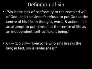 Definition of Sin
• “Sin is the lack of conformity to the revealed will
of God. It is the sinner’s refusal to put God at the
centre of his life, in thought, word, & action. It is
an attempt to put himself at the centre of life as
an independent, self-sufficient being.”
• CP— 1Jo 3:4—“Everyone who sins breaks the
law; in fact, sin is lawlessness.”
 