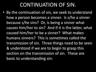 CONTINUATION OF SIN.
• By the continuation of sin, we seek to understand
how a person becomes a sinner. Is s/he a sinner
because s/he sins? Or, is being a sinner what
causes him/her to sin? And if it is the latter, what
caused him/her to be a sinner? What makes
humans sinners? This is sometimes called the
transmission of sin. Three things need to be seen
& understood if we are to begin to grasp this
section on the transmission of sin. These are
basic to understanding sin:
 