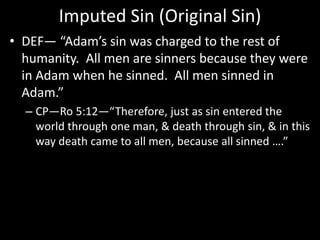 Imputed Sin (Original Sin)
• DEF— “Adam’s sin was charged to the rest of
humanity. All men are sinners because they were
in Adam when he sinned. All men sinned in
Adam.”
– CP—Ro 5:12—“Therefore, just as sin entered the
world through one man, & death through sin, & in this
way death came to all men, because all sinned ….”
 