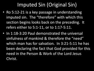 Imputed Sin (Original Sin)
• Ro 5:12-21 is a key passage in understanding
imputed sin. The “therefore” with which this
section begins looks back on the preceding. It
refers either to 5:1-11, or to 1:17-5:11.
• In 1:18-3:20 Paul demonstrated the universal
sinfulness of mankind & therefore the “need”
which man has for salvation. In 3:21-5:11 he has
been declaring the fact that God provided for this
need in the Person & Work of the Lord Jesus
Christ.
 