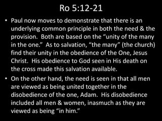 Ro 5:12-21
• Paul now moves to demonstrate that there is an
underlying common principle in both the need & the
provision. Both are based on the “unity of the many
in the one.” As to salvation, “the many” (the church)
find their unity in the obedience of the One, Jesus
Christ. His obedience to God seen in His death on
the cross made this salvation available.
• On the other hand, the need is seen in that all men
are viewed as being united together in the
disobedience of the one, Adam. His disobedience
included all men & women, inasmuch as they are
viewed as being “in him.”
 