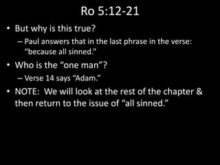 Ro 5:12-21
• But why is this true?
– Paul answers that in the last phrase in the verse:
“because all sinned.”
• Who is the “one man”?
– Verse 14 says “Adam.”
• NOTE: We will look at the rest of the chapter &
then return to the issue of “all sinned.”
 