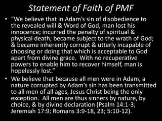 Statement of Faith of PMF
• “We believe that in Adam’s sin of disobedience to
the revealed will & Word of God, man lost his
innocence; incurred the penalty of spiritual &
physical death; became subject to the wrath of God;
& became inherently corrupt & utterly incapable of
choosing or doing that which is acceptable to God
apart from divine grace. With no recuperative
powers to enable him to recover himself, man is
hopelessly lost.”
• We believe that because all men were in Adam, a
nature corrupted by Adam’s sin has been transmitted
to all men of all ages, Jesus Christ being the only
exception. All men are thus sinners by nature, by
choice, & by divine declaration (Psalm 14:1-3;
Jeremiah 17:9; Romans 3:9-18, 23; 5:10-12).
 